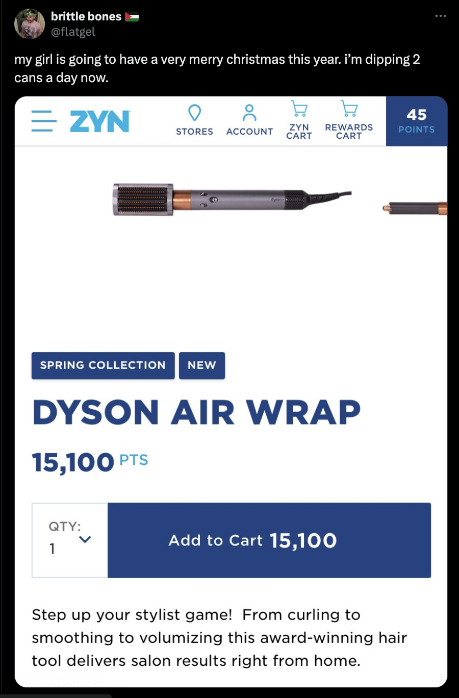 screenshot - brittle bones in my girl is going to have a very merry christmas this year. I'm dipping 2 cans a day now. Zyn W W Stores Account Zyn Rewards Cart Cart 45 Points Spring Collection New Dyson Air Wrap 15,100 Pts Qty 1 Add to Cart 15,100 Step up 
